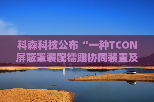 科森科技公布“一种TCON屏蔽罩装配镭雕协同装置及方法”专利