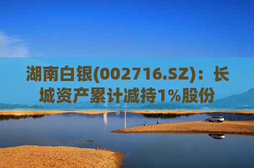 湖南白银(002716.SZ)：长城资产累计减持1%股份