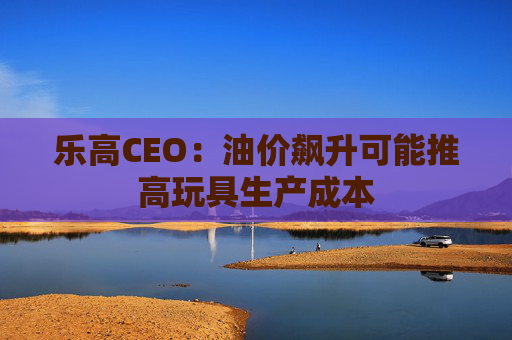 乐高CEO:油价飙升可能推高玩具生产成本 第1张 乐高CEO:油价飙升可能推高玩具生产成本 第1张