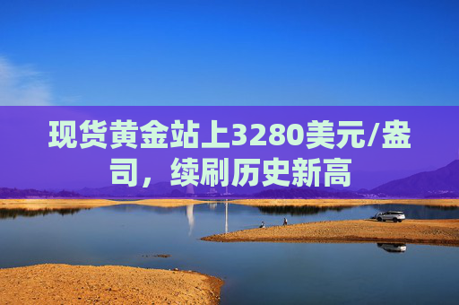 现货黄金站上3280美元/盎司，续刷历史新高
