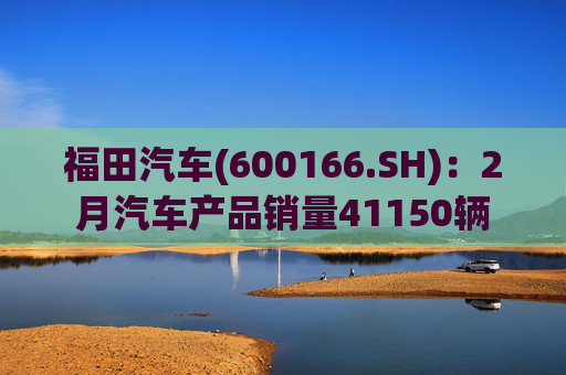 福田汽车(600166.SH)：2月汽车产品销量41150辆