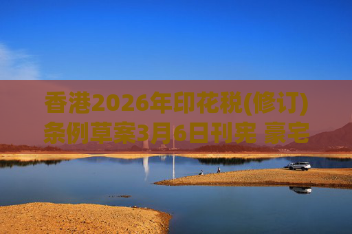 香港2026年印花税(修订)条例草案3月6日刊宪 豪宅交易印花税上调至6.5%
