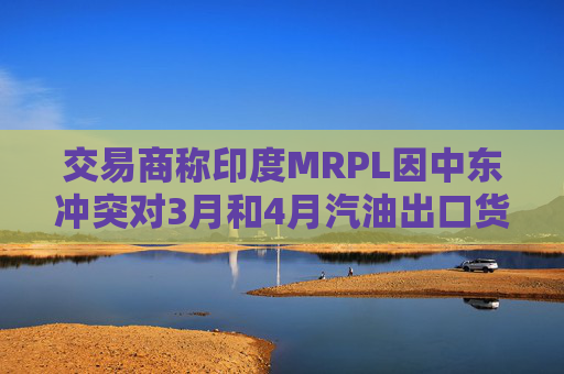 交易商称印度MRPL因中东冲突对3月和4月汽油出口货物宣布遭遇不可抗力