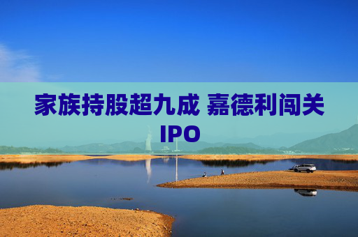 家族持股超九成 嘉德利闯关IPO 第1张 家族持股超九成 嘉德利闯关IPO 第1张