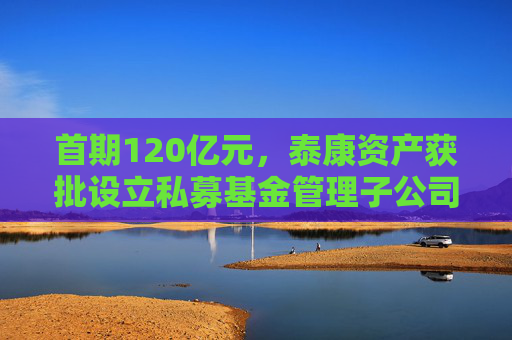 首期120亿元,泰康资产获批设立私募基金管理子公司