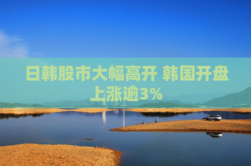 日韩股市大幅高开 韩国开盘上涨逾3%