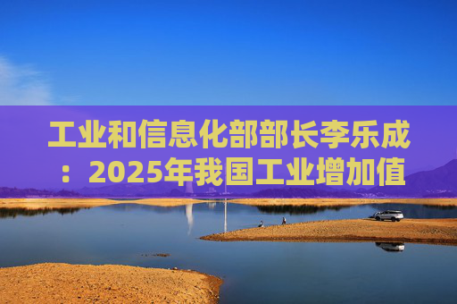 工业和信息化部部长李乐成：2025年我国工业增加值41.7万亿元，世界第一制造大国地位进一步巩固