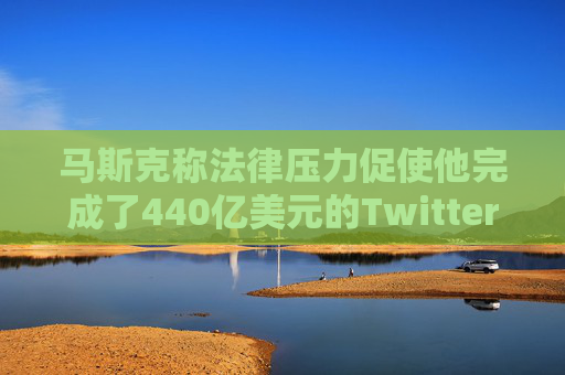 马斯克称法律压力促使他完成了440亿美元的Twitter交易