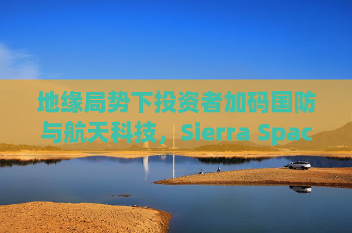 地缘局势下投资者加码国防与航天科技，Sierra Space估值达80亿美元