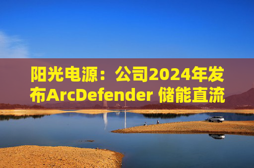 阳光电源：公司2024年发布ArcDefender 储能直流灭弧技术，已在PowerTitan产品中全系标配