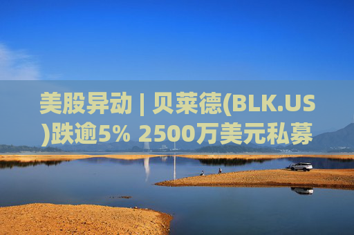 美股异动 | 贝莱德(BLK.US)跌逾5% 2500万美元私募贷款估值归零