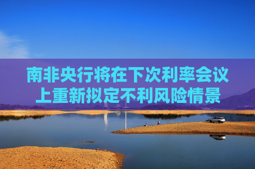 南非央行将在下次利率会议上重新拟定不利风险情景
