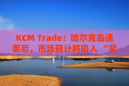 KCM Trade:哈尔克岛遇袭后,市场预计将陷入 “紧张不安”