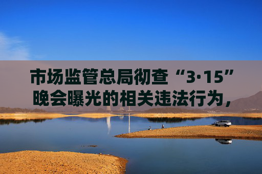 市场监管总局彻查“3·15”晚会曝光的相关违法行为，全力维护消费者合法权益