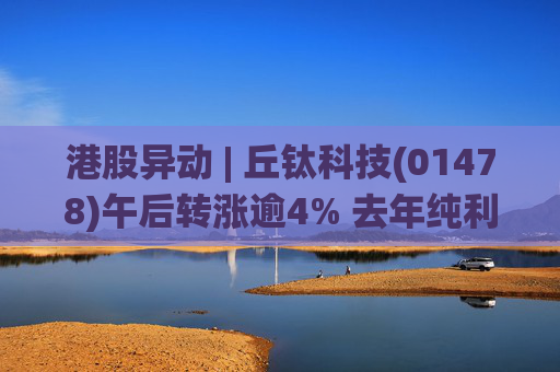 港股异动 | 丘钛科技(01478)午后转涨逾4% 去年纯利同比增4.35倍 末期息大增至40港仙