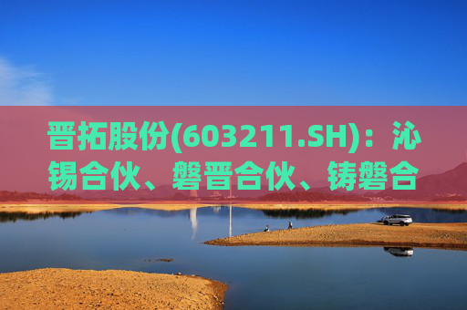 晋拓股份(603211.SH):沁锡合伙、磐晋合伙、铸磐合伙拟合计减持不超过466万股公司股份