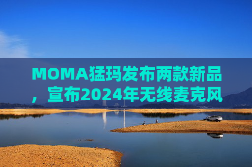 MOMA猛玛发布两款新品，宣布2024年无线麦克风国内销量第一