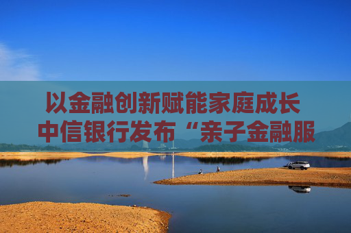 以金融创新赋能家庭成长 中信银行发布“亲子金融服务体系”  第1张