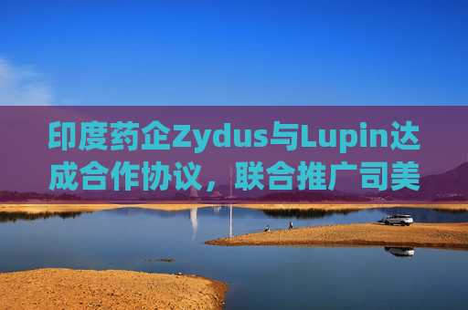 印度药企Zydus与Lupin达成合作协议,联合推广司美格鲁肽注射液