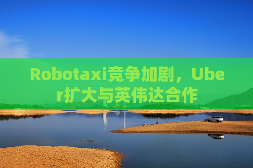 Robotaxi竞争加剧，Uber扩大与英伟达合作