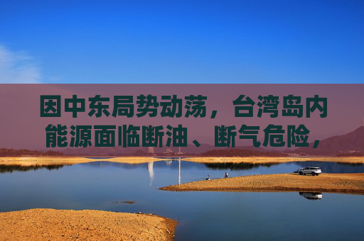因中东局势动荡,台湾岛内能源面临断油、断气危险,国台办:我们愿意为台湾同胞提供稳定可靠的能源资源保障