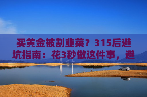 买黄金被割韭菜？315后避坑指南：花3秒做这件事，避开大半陷阱