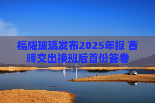 福耀玻璃发布2025年报 曹晖交出接班后首份答卷