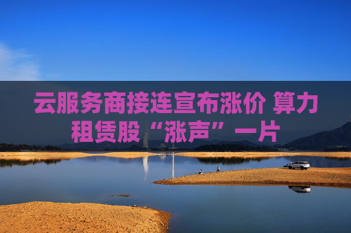 云服务商接连宣布涨价 算力租赁股“涨声”一片