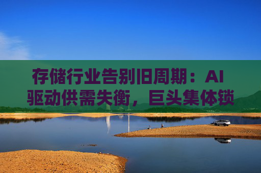 存储行业告别旧周期：AI 驱动供需失衡，巨头集体锁定长期供应