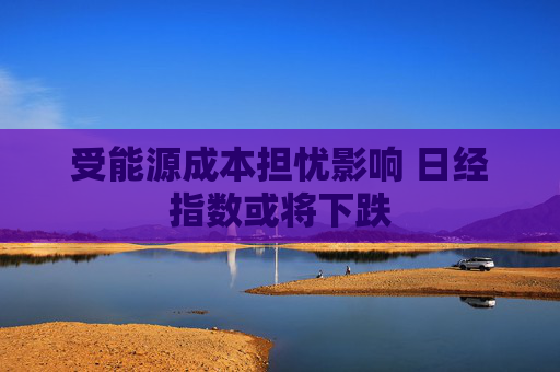 受能源成本担忧影响 日经指数或将下跌