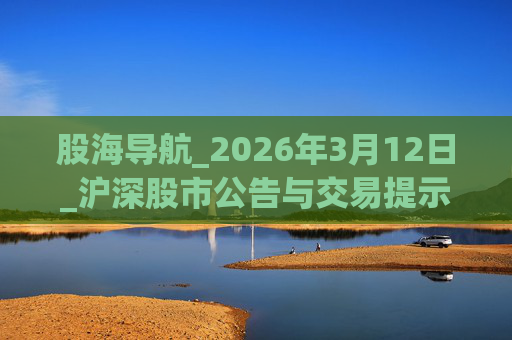 股海导航_2026年3月12日_沪深股市公告与交易提示 第1张 股海导航_2026年3月12日_沪深股市公告与交易提示 第1张