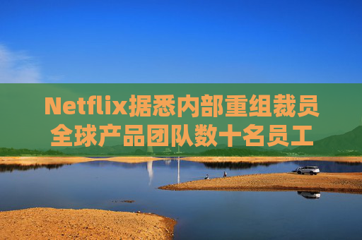 Netflix据悉内部重组裁员全球产品团队数十名员工