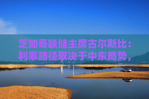 芝加哥联储主席古尔斯比：利率路径取决于中东局势，或加息抑或降息