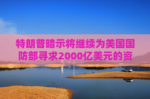 特朗普暗示将继续为美国国防部寻求2000亿美元的资金支持