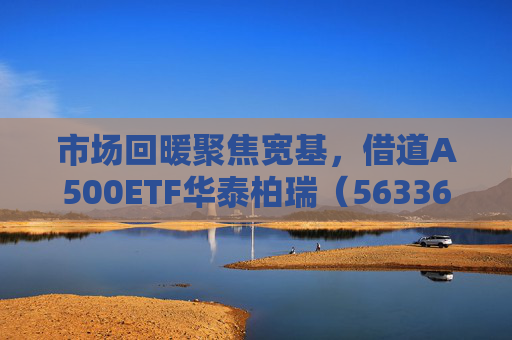市场回暖聚焦宽基，借道A500ETF华泰柏瑞（563360）助力低成本布局核心资产