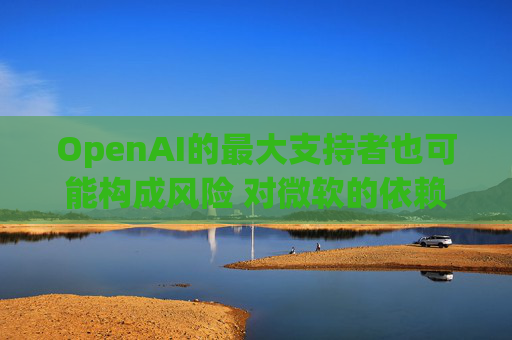 OpenAI的最大支持者也可能构成风险 对微软的依赖在IPO前夕引发质疑