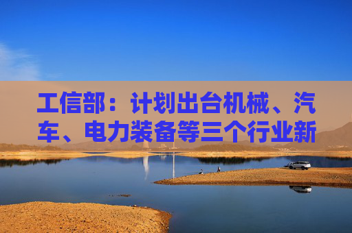 工信部：计划出台机械、汽车、电力装备等三个行业新一轮稳增长工作方案
