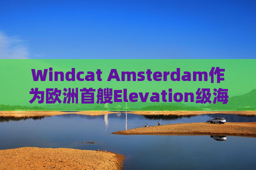 Windcat Amsterdam作为欧洲首艘Elevation级海上风电运维母船正式亮相