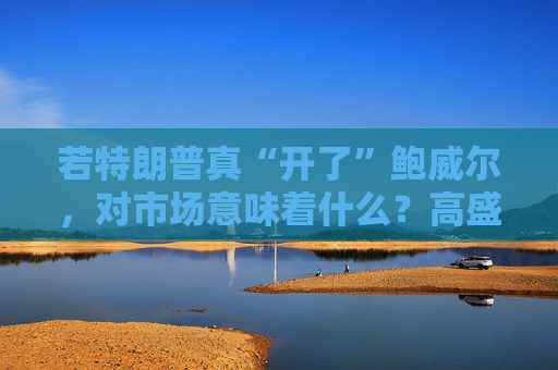 若特朗普真“开了”鲍威尔,对市场意味着什么?高盛预言:这种情况发生,金价直逼4500美元!