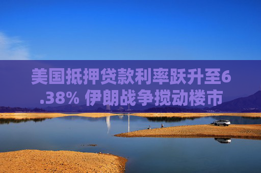 美国抵押贷款利率跃升至6.38% 伊朗战争搅动楼市