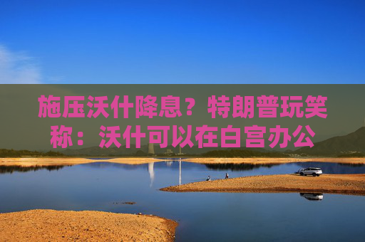 施压沃什降息?特朗普玩笑称:沃什可以在白宫办公