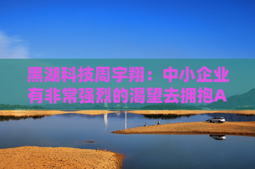 黑湖科技周宇翔：中小企业有非常强烈的渴望去拥抱AI，拥抱新技术