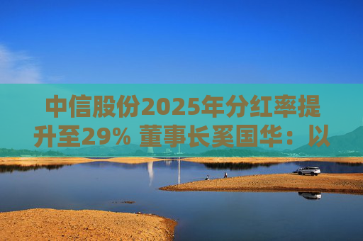 中信股份2025年分红率提升至29% 董事长奚国华:以实际行动推进对全体股东的承诺,力争超越期待