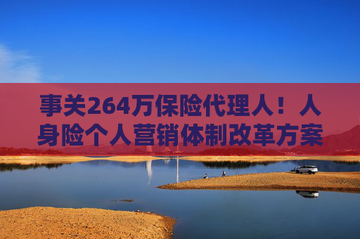 事关264万保险代理人！人身险个人营销体制改革方案落地 拟推动建立有中国特色的保险销售人员荣誉评价体系