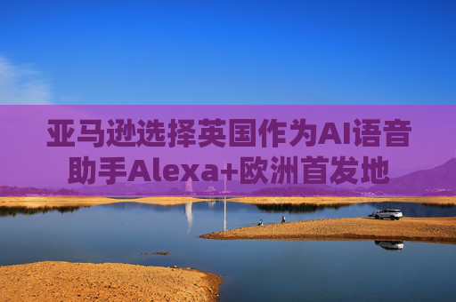 亚马逊选择英国作为AI语音助手Alexa+欧洲首发地