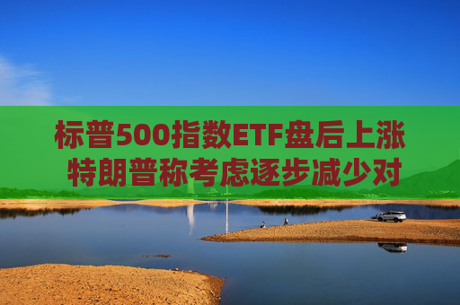标普500指数ETF盘后上涨 特朗普称考虑逐步减少对伊朗的军事行动