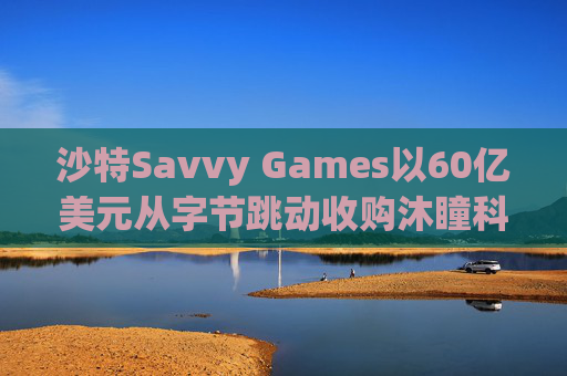 沙特Savvy Games以60亿美元从字节跳动收购沐瞳科技 第1张 沙特Savvy Games以60亿美元从字节跳动收购沐瞳科技 第1张