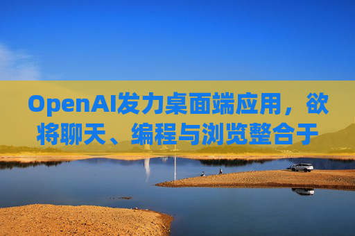 OpenAI发力桌面端应用，欲将聊天、编程与浏览整合于单一界面