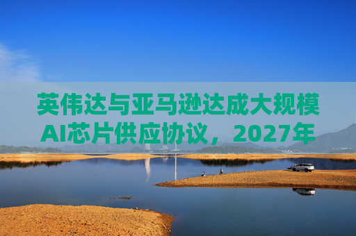 英伟达与亚马逊达成大规模AI芯片供应协议，2027年前潜在市场规模达1万亿美元
