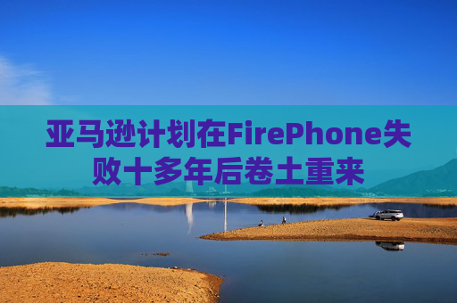 亚马逊计划在FirePhone失败十多年后卷土重来